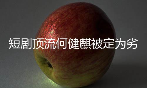 短劇頂流何健麒被定為劣跡演員