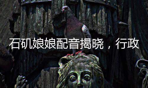 石磯娘娘配音揭曉，行政力量展現(xiàn)聲音的韻律