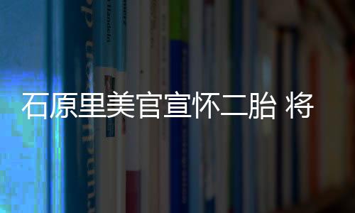 石原里美官宣懷二胎 將于4月休產(chǎn)假