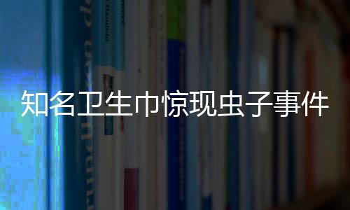 知名衛(wèi)生巾驚現(xiàn)蟲(chóng)子事件曝光