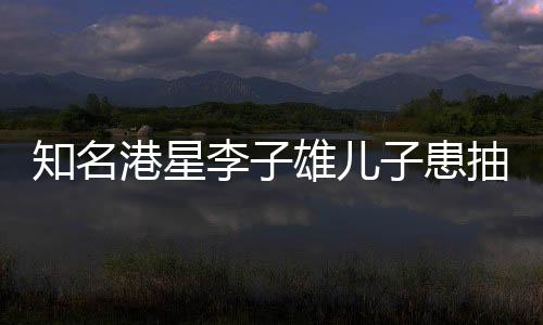 知名港星李子雄兒子患抽動(dòng)癥，公眾聚焦下的兒童健康問題