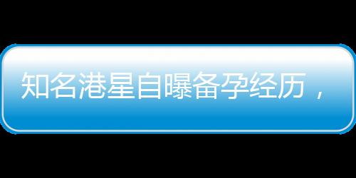 知名港星自曝備孕經(jīng)歷，五年嘗試六十次仍未能如愿以償