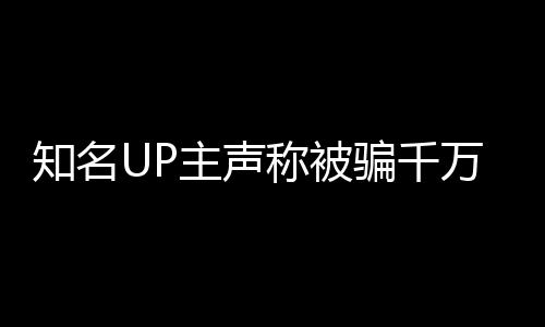 知名UP主聲稱被騙千萬，抵押邁巴赫抵債引發(fā)關(guān)注