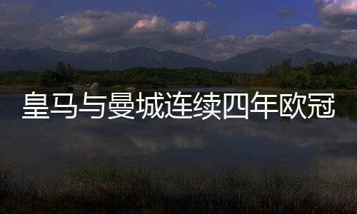 皇馬與曼城連續(xù)四年歐冠相遇，兩大豪門逐鹿歐洲之巔的輝煌篇章