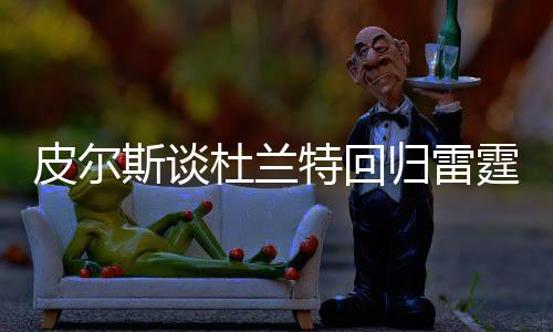 皮爾斯談杜蘭特回歸雷霆結(jié)束職業(yè)生涯，一段傳奇的續(xù)寫