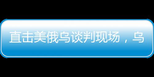直擊美俄烏談判現(xiàn)場(chǎng)，烏方神色凝重