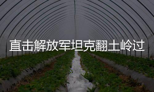 直擊解放軍坦克翻土嶺過(guò)斷崖，展現(xiàn)鋼鐵巨龍的頑強(qiáng)與英勇