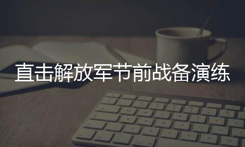 直擊解放軍節(jié)前戰(zhàn)備演練，磨煉意志，鍛造戰(zhàn)斗力