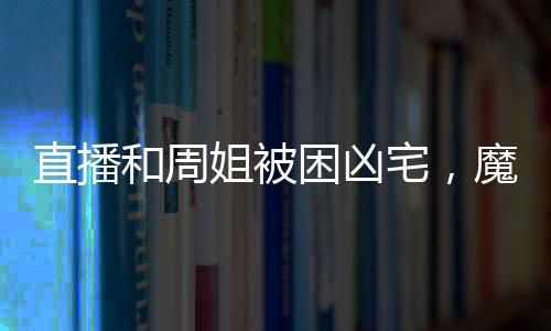 直播和周姐被困兇宅，魔王氣瘋了