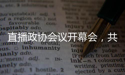 直播政協(xié)會(huì)議開(kāi)幕會(huì)，共商國(guó)是，共謀發(fā)展