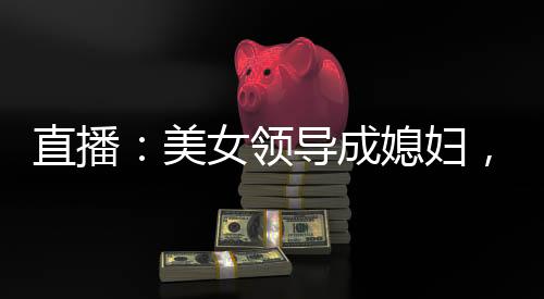 直播：美女領(lǐng)導(dǎo)成媳婦，火爆全網(wǎng)