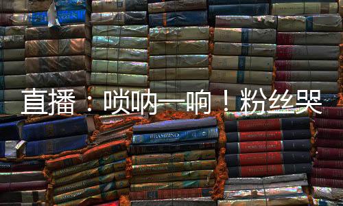 直播：?jiǎn)顓纫豁懀》劢z哭場(chǎng)