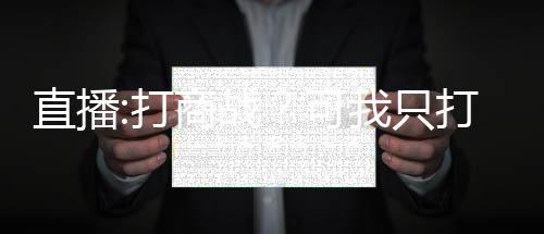直播:打商戰(zhàn)？可我只打過(guò)抗戰(zhàn)！