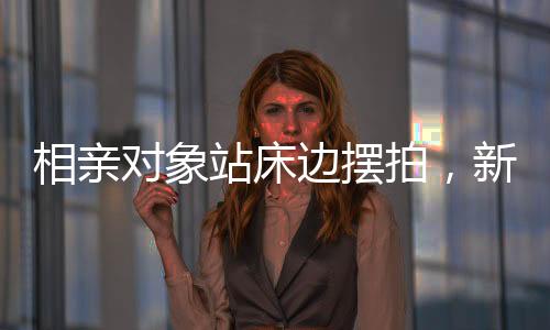 相親對象站床邊擺拍，新時代的約會風(fēng)尚與挑戰(zhàn)