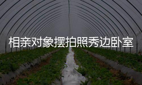 相親對象擺拍照秀邊臥室風(fēng)景，探究今日社交媒體戀愛交往新常態(tài)
