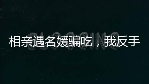 相親遇名媛騙吃，我反手另點(diǎn)一桌