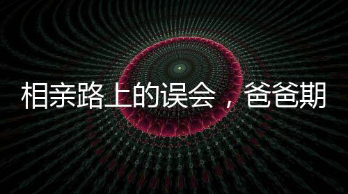 相親路上的誤會，爸爸期待的美麗與女兒發(fā)出的丑照背后的故事