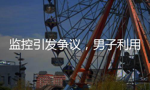 監(jiān)控引發(fā)爭議，男子利用監(jiān)控幫鄰居查崗遭起訴
