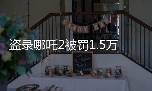 盜錄哪吒2被罰1.5萬，法律嚴(yán)懲盜版行為，維護(hù)影視版權(quán)秩序