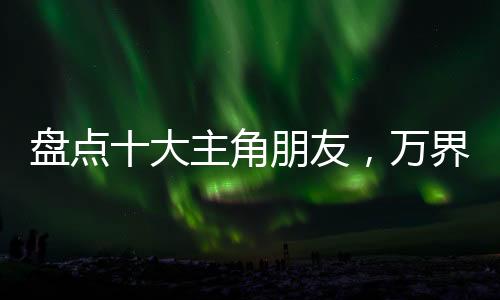 盤點十大主角朋友，萬界裂開了