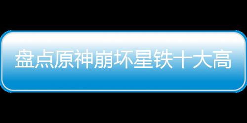 盤點原神崩壞星鐵十大高燃名場面