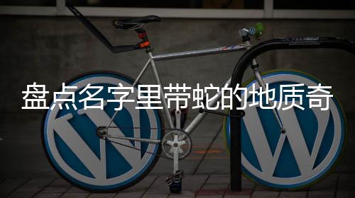 盤點名字里帶蛇的地質(zhì)奇觀