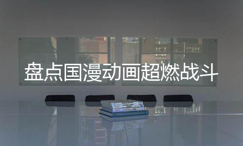 盤點國漫動畫超燃戰(zhàn)斗