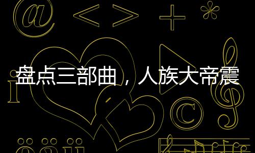 盤點(diǎn)三部曲，人族大帝震驚諸天！