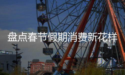 盤點(diǎn)春節(jié)假期消費(fèi)新花樣