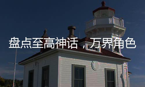 盤點(diǎn)至高神話，萬界角色全破防！