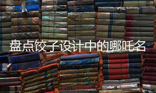 盤點餃子設(shè)計中的哪吒名場面，致敬星爺——傳統(tǒng)與現(xiàn)代的完美融合