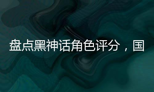 盤點(diǎn)黑神話角色評(píng)分，國漫全破防
