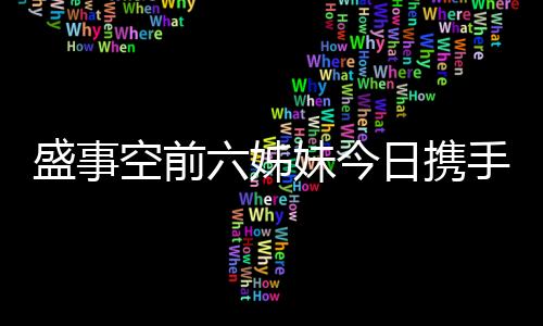 盛事空前六姊妹今日攜手開播，共譜親情與夢(mèng)想的華章