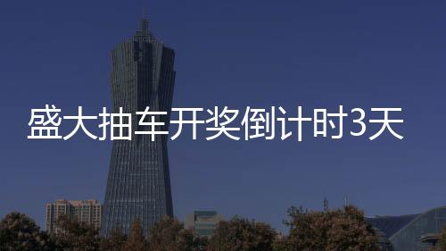 盛大抽車(chē)開(kāi)獎(jiǎng)倒計(jì)時(shí)3天，激動(dòng)人心的時(shí)刻即將來(lái)臨