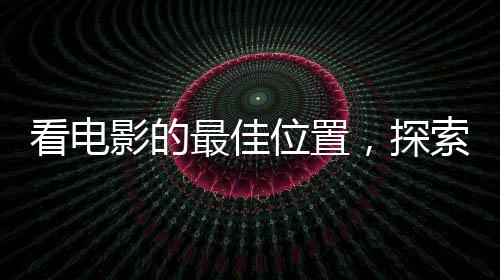 看電影的最佳位置，探索影院觀影的最佳視野
