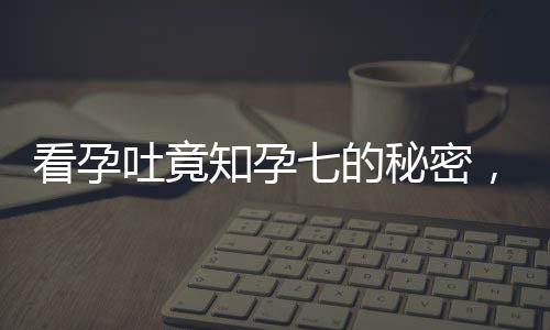 看孕吐竟知孕七的秘密，逆境中點(diǎn)亮孕育生命的曙光——意外發(fā)現(xiàn)懷孕7月的奇跡之旅