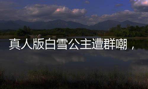 真人版白雪公主遭群嘲，網(wǎng)友直呼毀經(jīng)典！