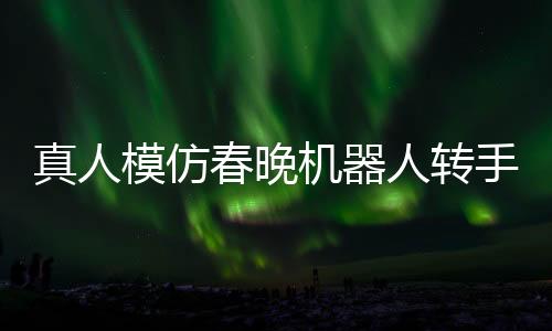 真人模仿春晚機器人轉(zhuǎn)手絹，科技與藝術(shù)的完美結(jié)合