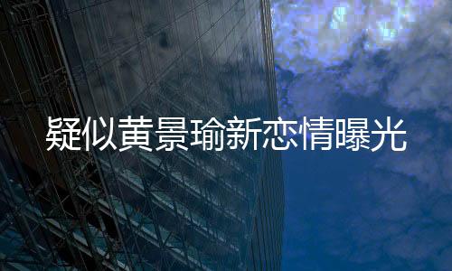 疑似黃景瑜新戀情曝光
