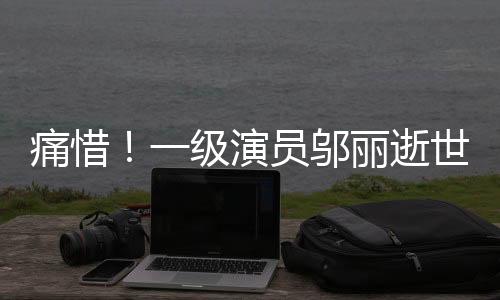 痛惜！一級演員鄔麗逝世，演藝界巨星隕落