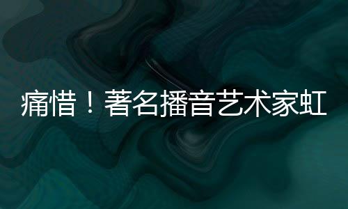 痛惜！著名播音藝術(shù)家虹云逝世