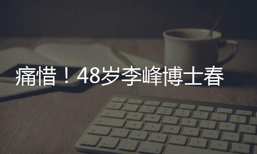 痛惜！48歲李峰博士春節(jié)意外離世，人生輝煌瞬間定格