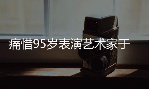 痛惜95歲表演藝術(shù)家于洋逝世，巨星隕落，永遠(yuǎn)懷念一代藝術(shù)傳奇