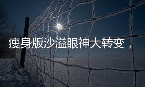 瘦身版沙溢眼神大轉(zhuǎn)變，重塑形象驚艷娛樂圈！