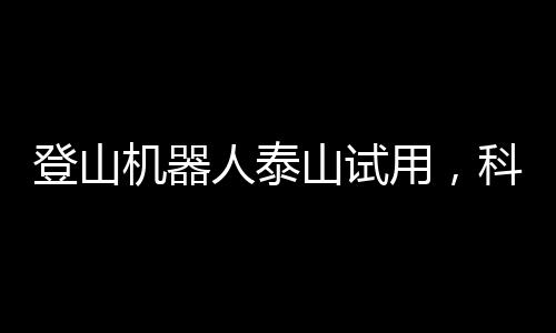 登山機器人泰山試用，科技與自然的新融合