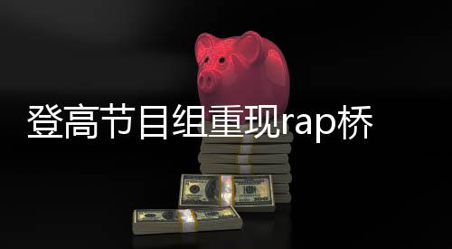 登高節(jié)目組重現(xiàn)rap橋段，掀起新一輪文化熱潮