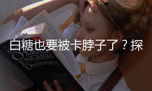 白糖也要被卡脖子了？探究全球糖業(yè)產(chǎn)業(yè)鏈的新挑戰(zhàn)