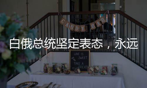 白俄總統(tǒng)堅定表態(tài)，永遠(yuǎn)不會奉行反華政策