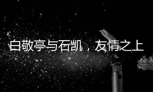 白敬亭與石凱，友情之上，微妙氛圍下的微妙關(guān)系
