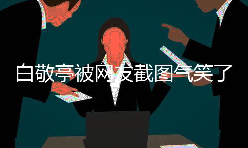 白敬亭被網(wǎng)友截圖氣笑了——一則網(wǎng)絡熱議的新聞